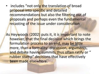• includes “not only the translation of broad
proposal into specific and detailed
recommendations but also the filtering out of
proposals and perhaps even the fundamental
recasting of the issue under consideration
As Heywoods (2002) puts it, it is important to note
however, that the final decision which brings the
formulation process to an end, may be little
more, than a formality: discussion, arguments,
and debate having summits thus often ratify or “
rubber stamp” decisions that have effectively
been made elsewhere.
 