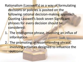 Rationalism (Lasswell’s) as a way of formulating
decisions or policies is posited on the
following rational decision-making approach.
Quoting Lasswell’s book seven Significant
phrases for every decision should be
considered:
1. The intelligence phrase, involving an influx of
information
2. The promoting or recommending phrase,
involving activities designed to influence the
outcome
 