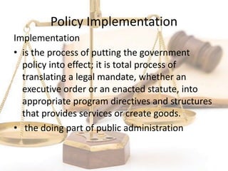 Policy Implementation
Implementation
• is the process of putting the government
policy into effect; it is total process of
translating a legal mandate, whether an
executive order or an enacted statute, into
appropriate program directives and structures
that provides services or create goods.
• the doing part of public administration
 