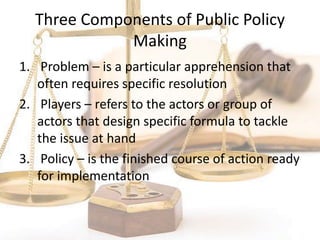 Three Components of Public Policy
Making
1. Problem – is a particular apprehension that
often requires specific resolution
2. Players – refers to the actors or group of
actors that design specific formula to tackle
the issue at hand
3. Policy – is the finished course of action ready
for implementation
 