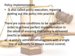 Policy implementation
• is also called policy execution, meaning
putting out the policy into practice.
There are some conditions to be required in
order to achieve perfect implementation in
the sense of ensuring that policy is delivered
exactly as intended:
a) a unitary administrative system with a single
line of authority to ensure central control;
 