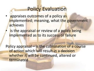 Policy Evaluation
• appraises outcomes of a policy as
implemented; meaning, what the government
achieves
• is the appraisal or review of a policy being
implemented as to its success or failure
Policy appraisal – is the culmination of a course
of action which will result in a decision
whether it will be continued, altered or
terminated
 
