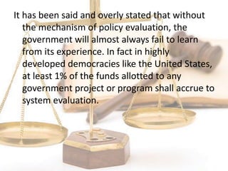 It has been said and overly stated that without
the mechanism of policy evaluation, the
government will almost always fail to learn
from its experience. In fact in highly
developed democracies like the United States,
at least 1% of the funds allotted to any
government project or program shall accrue to
system evaluation.
 