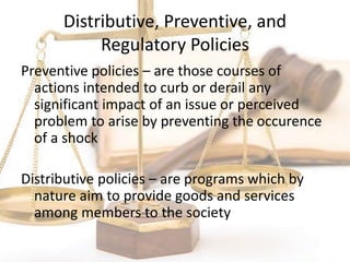 Distributive, Preventive, and
Regulatory Policies
Preventive policies – are those courses of
actions intended to curb or derail any
significant impact of an issue or perceived
problem to arise by preventing the occurence
of a shock
Distributive policies – are programs which by
nature aim to provide goods and services
among members to the society
 
