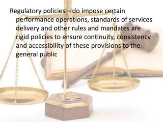 Regulatory policies – do impose certain
performance operations, standards of services
delivery and other rules and mandates are
rigid policies to ensure continuity, consistency
and accessibility of these provisions to the
general public
 