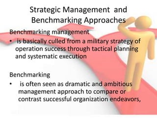 Strategic Management and
Benchmarking Approaches
Benchmarking management
• is basically culled from a military strategy of
operation success through tactical planning
and systematic execution
Benchmarking
• is often seen as dramatic and ambitious
management approach to compare or
contrast successful organization endeavors,
 