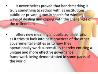 • it nevertheless proved that benchmarking is
truly something to reckon with as institutions,
public or private, grow in search for winning
ways of dealing and coping with the challenges of
the millennium
• offers new meaning in public administration
as it tries to look into best practices of the other
governmental entities as to how they
operationally work successfully thereby enticing a
unique and more effective governance
framework being demonstrated in some parts of
the world
 