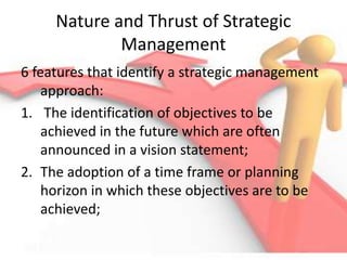 Nature and Thrust of Strategic
Management
6 features that identify a strategic management
approach:
1. The identification of objectives to be
achieved in the future which are often
announced in a vision statement;
2. The adoption of a time frame or planning
horizon in which these objectives are to be
achieved;
 