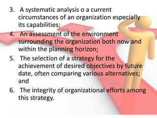 3. A systematic analysis o a current
circumstances of an organization especially
its capabilities;
4. An assessment of the environment
surrounding the organization both now and
within the planning horizon;
5. The selection of a strategy for the
achievement of desired objectives by future
date, often comparing various alternatives;
and
6. The integrity of organizational efforts among
this strategy.
 