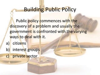 Building Public Policy
Public policy commences with the
discovery of a problem and usually the
government is confronted with the varying
ways to deal with it.
a) citizens
b) interest groups
c) private sector
 