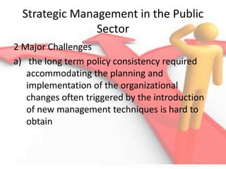 Strategic Management in the Public
Sector
2 Major Challenges
a) the long term policy consistency required
accommodating the planning and
implementation of the organizational
changes often triggered by the introduction
of new management techniques is hard to
obtain
 