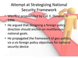 Attempt at Strategizing National
Security Framework
• Was first propounded by Col. E. Dimacali in
1996
• He argued that designing a foreign policy
direction should anchor on multifarious
national goals.
• He propagated the framework of geo politics
vis a vis foreign policy objectives for national
security device
 