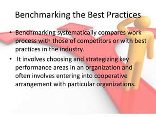 Benchmarking the Best Practices
• Benchmarking systematically compares work
process with those of competitors or with best
practices in the industry.
• It involves choosing and strategizing key
performance areas in an organization and
often involves entering into cooperative
arrangement with particular organizations.
 