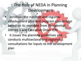 The Role of NEDA in Planning
Development
• serves as the national and regional
development plan and program coordinator
based on its mandate from Presidential
Decree 1 and Executive Order 230
• it issues the planning guidelines and
conducts multisectoral and regional
consultations for inputs to the development
plan
 