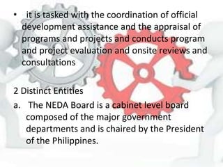 • it is tasked with the coordination of official
development assistance and the appraisal of
programs and projects and conducts program
and project evaluation and onsite reviews and
consultations
2 Distinct Entities
a. The NEDA Board is a cabinet level board
composed of the major government
departments and is chaired by the President
of the Philippines.
 