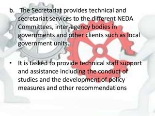 b. The Secretariat provides technical and
secretariat services to the different NEDA
Committees, inter-agency bodies in
governments and other clients such as local
government units.
• It is tasked to provide technical staff support
and assistance including the conduct of
studies and the development of policy
measures and other recommendations
 