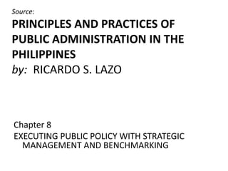 Source:
PRINCIPLES AND PRACTICES OF
PUBLIC ADMINISTRATION IN THE
PHILIPPINES
by: RICARDO S. LAZO
Chapter 8
EXECUTING PUBLIC POLICY WITH STRATEGIC
MANAGEMENT AND BENCHMARKING
 