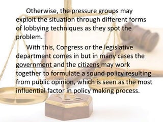 Otherwise, the pressure groups may
exploit the situation through different forms
of lobbying techniques as they spot the
problem.
With this, Congress or the legislative
department comes in but in many cases the
government and the citizens may work
together to formulate a sound policy resulting
from public opinion, which is seen as the most
influential factor in policy making process.
 