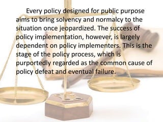 Every policy designed for public purpose
aims to bring solvency and normalcy to the
situation once jeopardized. The success of
policy implementation, however, is largely
dependent on policy implementers. This is the
stage of the policy process, which is
purportedly regarded as the common cause of
policy defeat and eventual failure.
 