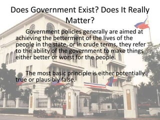 Does Government Exist? Does It Really
Matter?
Government policies generally are aimed at
achieving the betterment of the lives of the
people in the state, or in crude terms, they refer
to the ability of the government to make things
either better or worst for the people.
The most basic principle is either potentially
true or plausibly false.
 