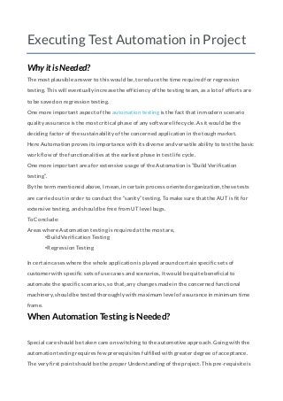 Executing Test Automation in Project
Why it is Needed?
The most plausible answer to this would be, to reduce the time required for regression
testing. This will eventually increase the efficiency of the testing team, as a lot of efforts are
to be saved on regression testing.
One more important aspect of the automation testing is the fact that in modern scenario
quality assurance is the most critical phase of any software life cycle. As it would be the
deciding factor of the sustainability of the concerned application in the tough market.
Here Automation proves its importance with its diverse and versatile ability to test the basic
work flow of the functionalities at the earliest phase in test life cycle.
One more important area for extensive usage of the Automation is “Build Verification
testing”.
By the term mentioned above, I mean, in certain process oriented organization, these tests
are carried out in order to conduct the “sanity” testing. To make sure that the AUT is fit for
extensive testing, and should be free from UT level bugs.
To Conclude:
Areas where Automation testing is required at the most are,
•Build Verification Testing
•Regression Testing
In certain cases where the whole application is played around certain specific sets of
customer with specific sets of use cases and scenarios, It would be quite beneficial to
automate the specific scenarios, so that, any changes made in the concerned functional
machinery, should be tested thoroughly with maximum level of assurance in minimum time
frame.
When Automation Testing is Needed?
Special care should be taken care on switching to the automotive approach. Going with the
automation testing requires few prerequisites fulfilled with greater degree of acceptance.
The very first point should be the proper Understanding of the project. This pre-requisite is
 