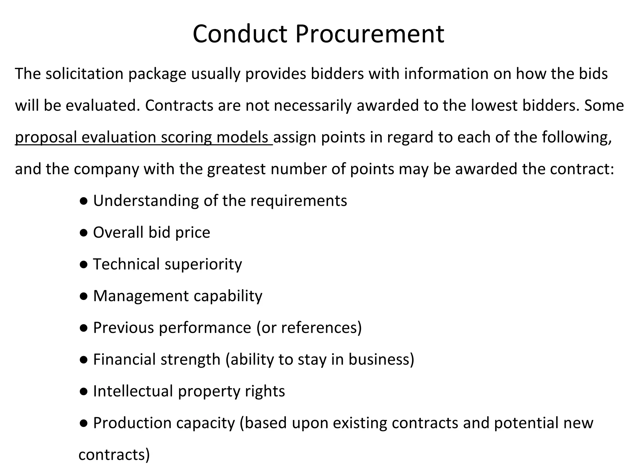 Conduct Procurement
The solicitation package usually provides bidders with information on how the bids
will be evaluated. Contracts are not necessarily awarded to the lowest bidders. Some
proposal evaluation scoring models assign points in regard to each of the following,
and the company with the greatest number of points may be awarded the contract:
● Understanding of the requirements
● Overall bid price
● Technical superiority
● Management capability
● Previous performance (or references)
● Financial strength (ability to stay in business)
● Intellectual property rights
● Production capacity (based upon existing contracts and potential new
contracts)
 