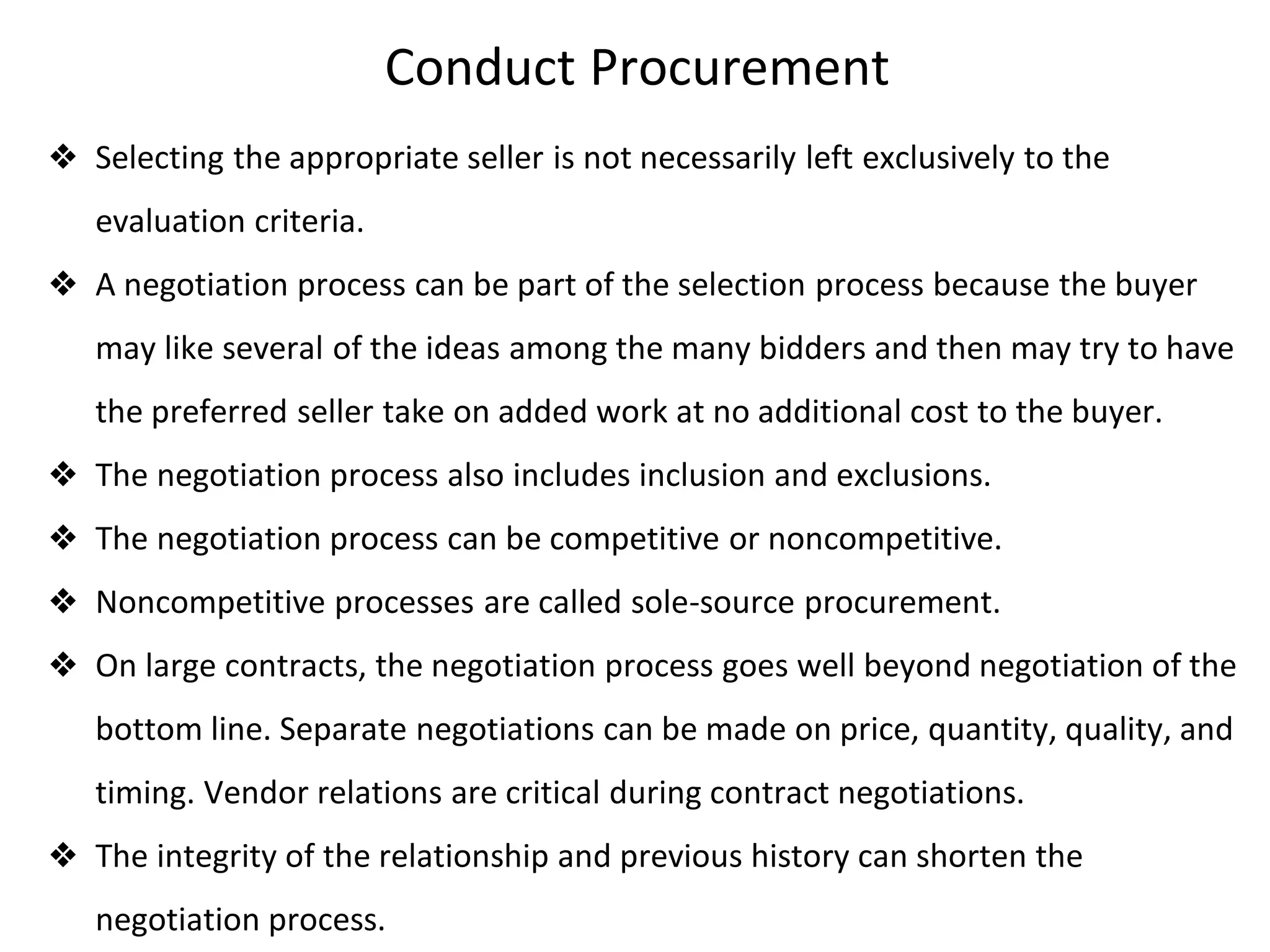 Conduct Procurement
❖ Selecting the appropriate seller is not necessarily left exclusively to the
evaluation criteria.
❖ A negotiation process can be part of the selection process because the buyer
may like several of the ideas among the many bidders and then may try to have
the preferred seller take on added work at no additional cost to the buyer.
❖ The negotiation process also includes inclusion and exclusions.
❖ The negotiation process can be competitive or noncompetitive.
❖ Noncompetitive processes are called sole-source procurement.
❖ On large contracts, the negotiation process goes well beyond negotiation of the
bottom line. Separate negotiations can be made on price, quantity, quality, and
timing. Vendor relations are critical during contract negotiations.
❖ The integrity of the relationship and previous history can shorten the
negotiation process.
 