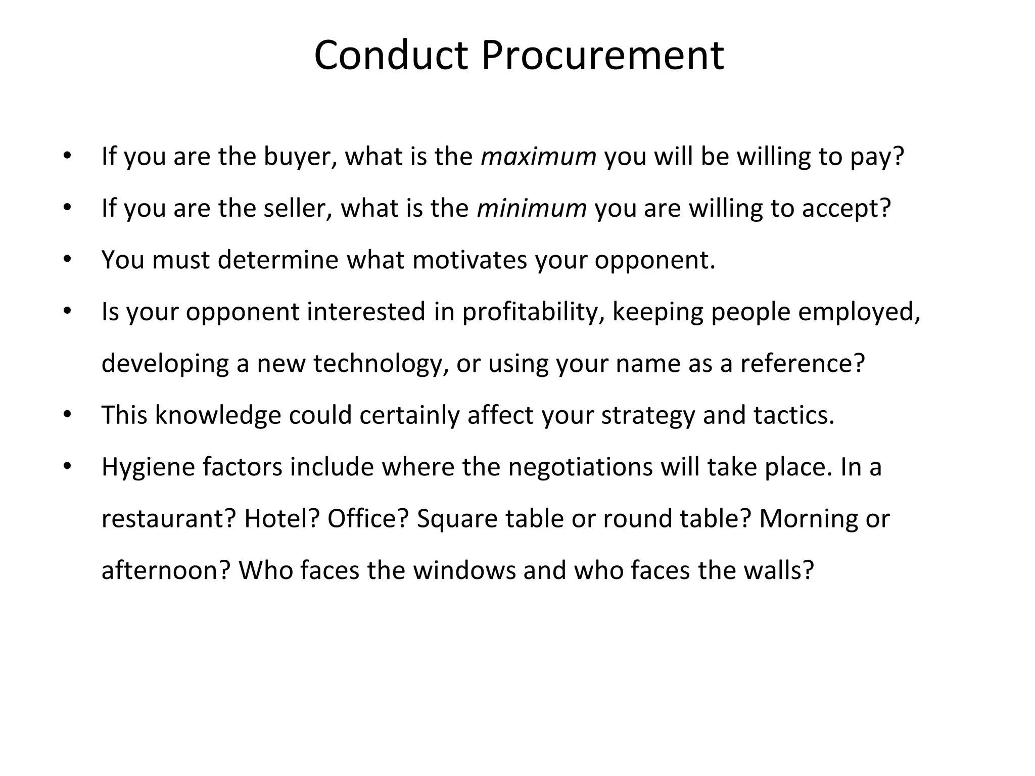 Conduct Procurement
• If you are the buyer, what is the maximum you will be willing to pay?
• If you are the seller, what is the minimum you are willing to accept?
• You must determine what motivates your opponent.
• Is your opponent interested in profitability, keeping people employed,
developing a new technology, or using your name as a reference?
• This knowledge could certainly affect your strategy and tactics.
• Hygiene factors include where the negotiations will take place. In a
restaurant? Hotel? Office? Square table or round table? Morning or
afternoon? Who faces the windows and who faces the walls?
 