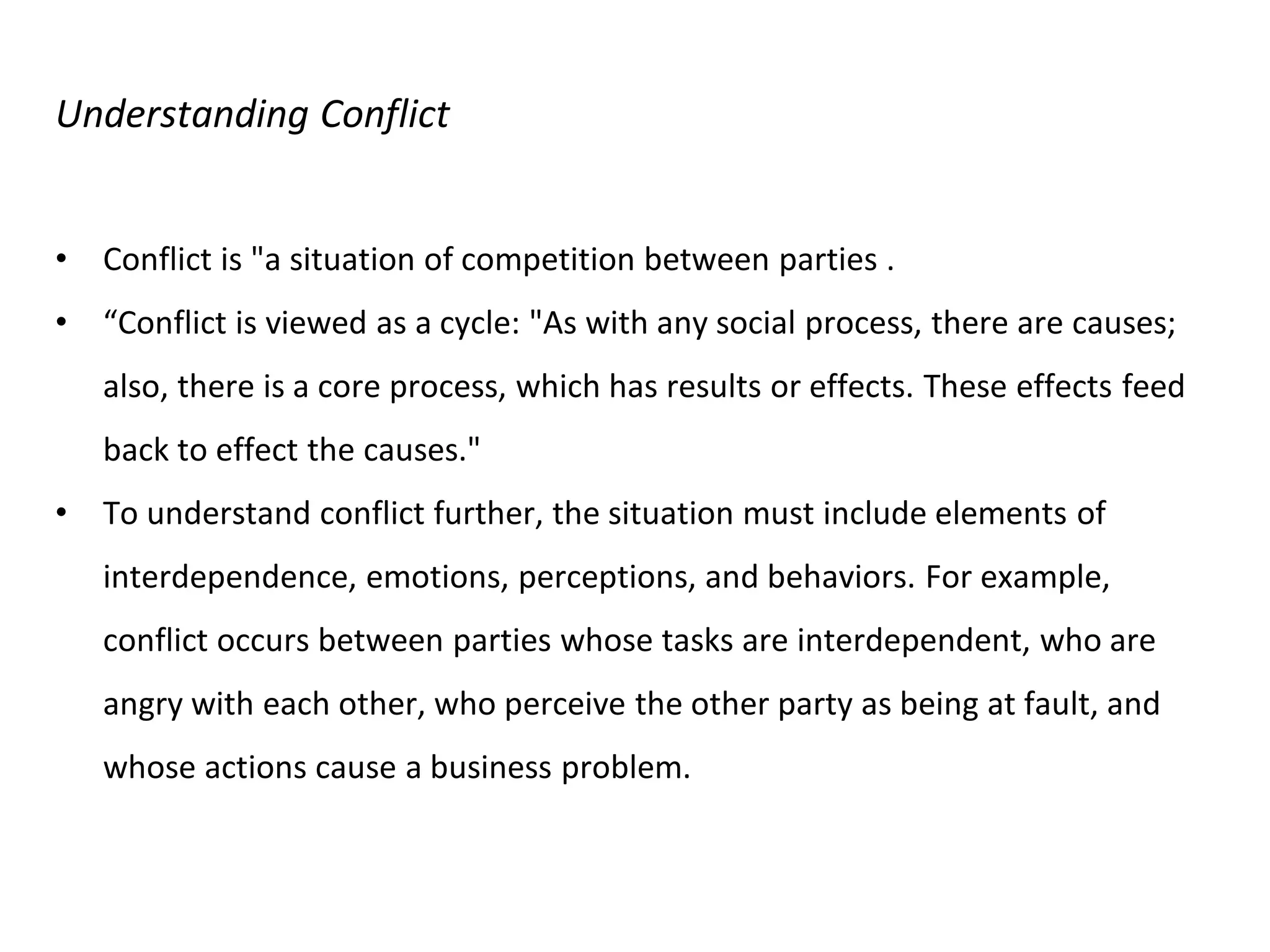 Understanding Conflict
• Conflict is "a situation of competition between parties .
• “Conflict is viewed as a cycle: "As with any social process, there are causes;
also, there is a core process, which has results or effects. These effects feed
back to effect the causes."
• To understand conflict further, the situation must include elements of
interdependence, emotions, perceptions, and behaviors. For example,
conflict occurs between parties whose tasks are interdependent, who are
angry with each other, who perceive the other party as being at fault, and
whose actions cause a business problem.
 