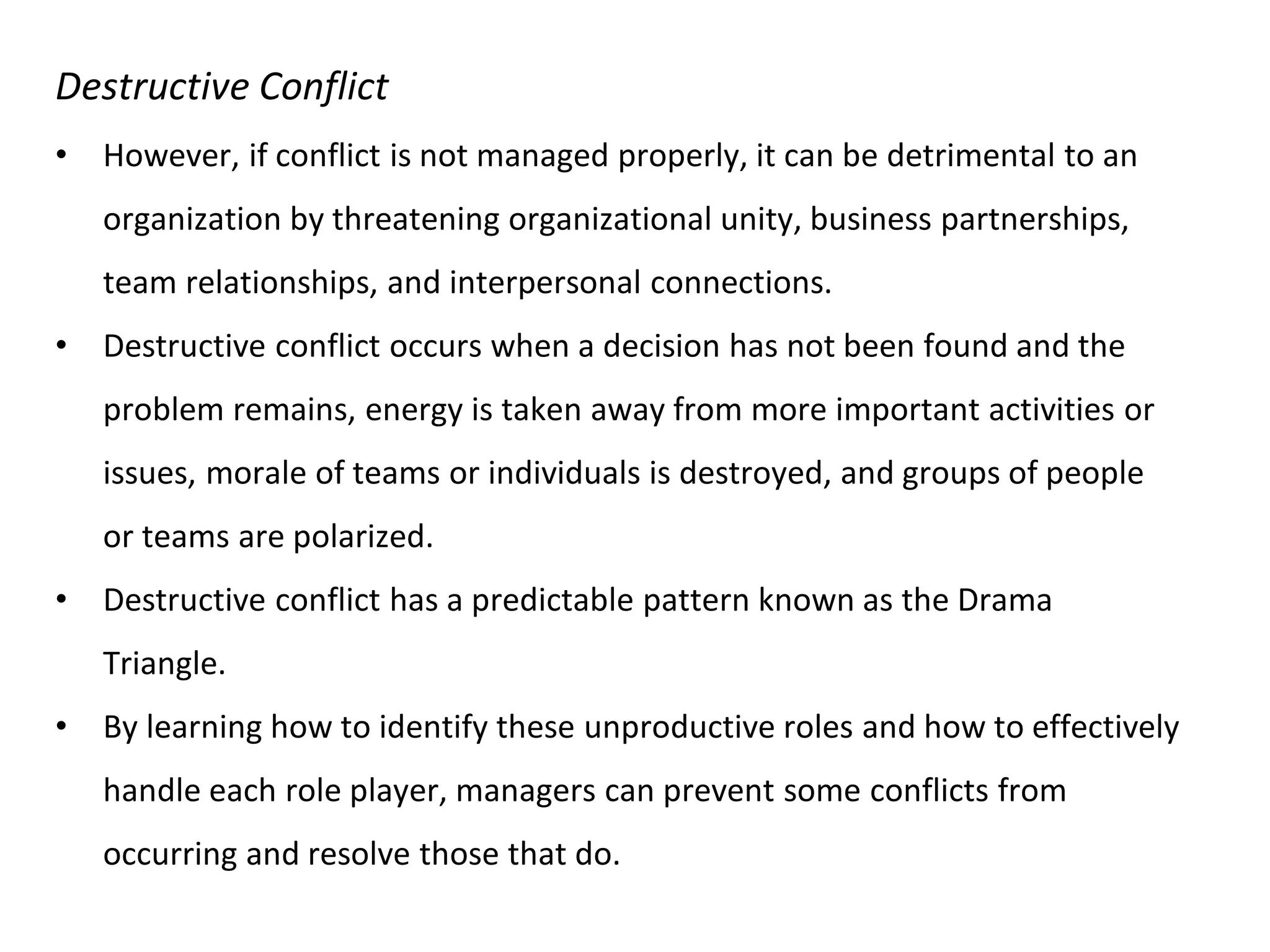 Destructive Conflict
• However, if conflict is not managed properly, it can be detrimental to an
organization by threatening organizational unity, business partnerships,
team relationships, and interpersonal connections.
• Destructive conflict occurs when a decision has not been found and the
problem remains, energy is taken away from more important activities or
issues, morale of teams or individuals is destroyed, and groups of people
or teams are polarized.
• Destructive conflict has a predictable pattern known as the Drama
Triangle.
• By learning how to identify these unproductive roles and how to effectively
handle each role player, managers can prevent some conflicts from
occurring and resolve those that do.
 