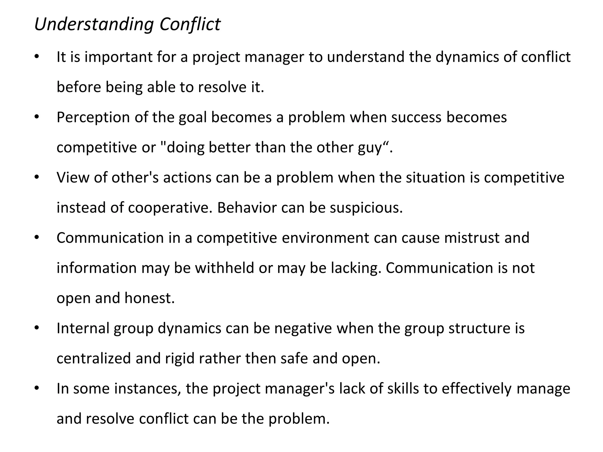 Understanding Conflict
• It is important for a project manager to understand the dynamics of conflict
before being able to resolve it.
• Perception of the goal becomes a problem when success becomes
competitive or "doing better than the other guy“.
• View of other's actions can be a problem when the situation is competitive
instead of cooperative. Behavior can be suspicious.
• Communication in a competitive environment can cause mistrust and
information may be withheld or may be lacking. Communication is not
open and honest.
• Internal group dynamics can be negative when the group structure is
centralized and rigid rather then safe and open.
• In some instances, the project manager's lack of skills to effectively manage
and resolve conflict can be the problem.
 