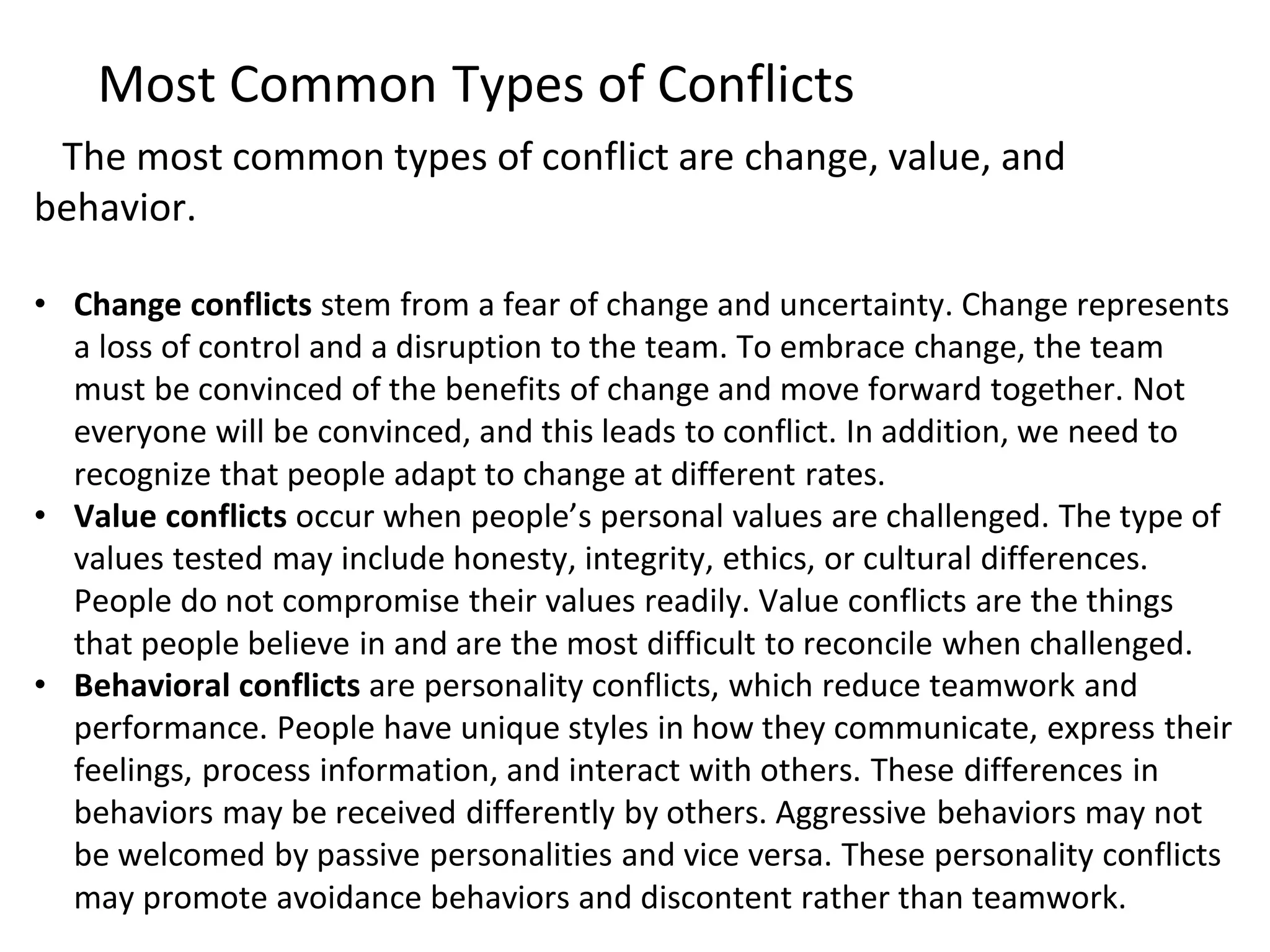 The most common types of conflict are change, value, and
behavior.
• Change conflicts stem from a fear of change and uncertainty. Change represents
a loss of control and a disruption to the team. To embrace change, the team
must be convinced of the benefits of change and move forward together. Not
everyone will be convinced, and this leads to conflict. In addition, we need to
recognize that people adapt to change at different rates.
• Value conflicts occur when people’s personal values are challenged. The type of
values tested may include honesty, integrity, ethics, or cultural differences.
People do not compromise their values readily. Value conflicts are the things
that people believe in and are the most difficult to reconcile when challenged.
• Behavioral conflicts are personality conflicts, which reduce teamwork and
performance. People have unique styles in how they communicate, express their
feelings, process information, and interact with others. These differences in
behaviors may be received differently by others. Aggressive behaviors may not
be welcomed by passive personalities and vice versa. These personality conflicts
may promote avoidance behaviors and discontent rather than teamwork.
Most Common Types of Conflicts
 