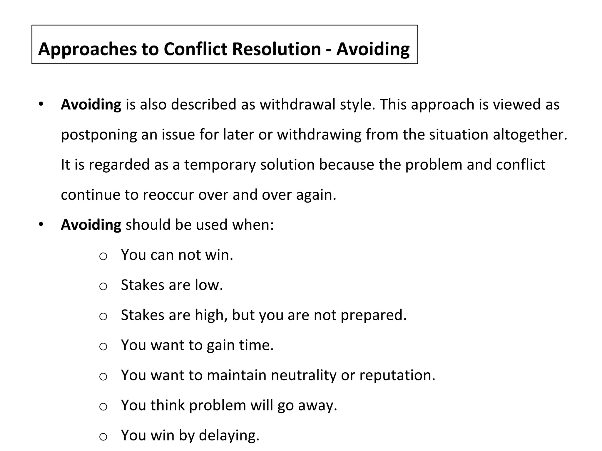 • Avoiding is also described as withdrawal style. This approach is viewed as
postponing an issue for later or withdrawing from the situation altogether.
It is regarded as a temporary solution because the problem and conflict
continue to reoccur over and over again.
• Avoiding should be used when:
o You can not win.
o Stakes are low.
o Stakes are high, but you are not prepared.
o You want to gain time.
o You want to maintain neutrality or reputation.
o You think problem will go away.
o You win by delaying.
Approaches to Conflict Resolution - Avoiding
 