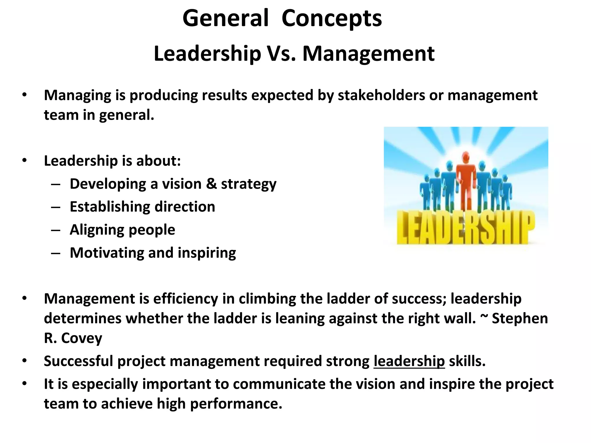 Leadership Vs. Management
• Managing is producing results expected by stakeholders or management
team in general.
• Leadership is about:
– Developing a vision & strategy
– Establishing direction
– Aligning people
– Motivating and inspiring
• Management is efficiency in climbing the ladder of success; leadership
determines whether the ladder is leaning against the right wall. ~ Stephen
R. Covey
• Successful project management required strong leadership skills.
• It is especially important to communicate the vision and inspire the project
team to achieve high performance.
General Concepts
 