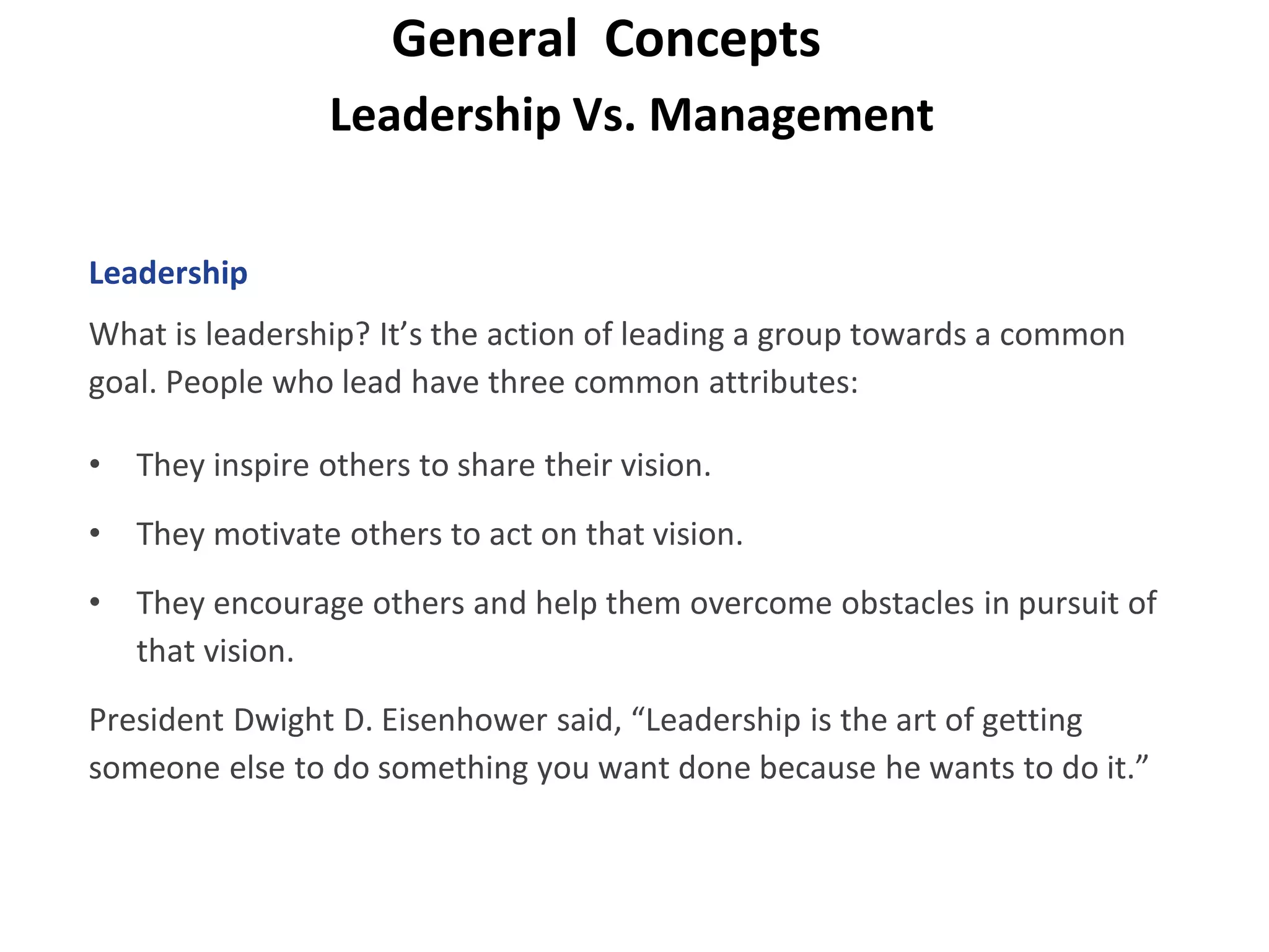 Leadership Vs. Management
General Concepts
Leadership
What is leadership? It’s the action of leading a group towards a common
goal. People who lead have three common attributes:
• They inspire others to share their vision.
• They motivate others to act on that vision.
• They encourage others and help them overcome obstacles in pursuit of
that vision.
President Dwight D. Eisenhower said, “Leadership is the art of getting
someone else to do something you want done because he wants to do it.”
 