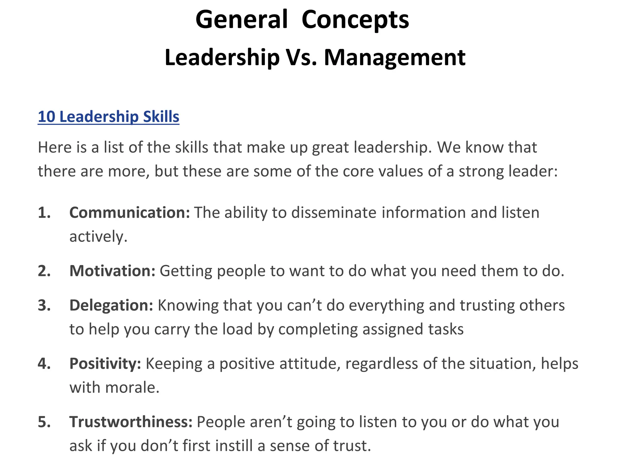 Leadership Vs. Management
General Concepts
10 Leadership Skills
Here is a list of the skills that make up great leadership. We know that
there are more, but these are some of the core values of a strong leader:
1. Communication: The ability to disseminate information and listen
actively.
2. Motivation: Getting people to want to do what you need them to do.
3. Delegation: Knowing that you can’t do everything and trusting others
to help you carry the load by completing assigned tasks
4. Positivity: Keeping a positive attitude, regardless of the situation, helps
with morale.
5. Trustworthiness: People aren’t going to listen to you or do what you
ask if you don’t first instill a sense of trust.
 