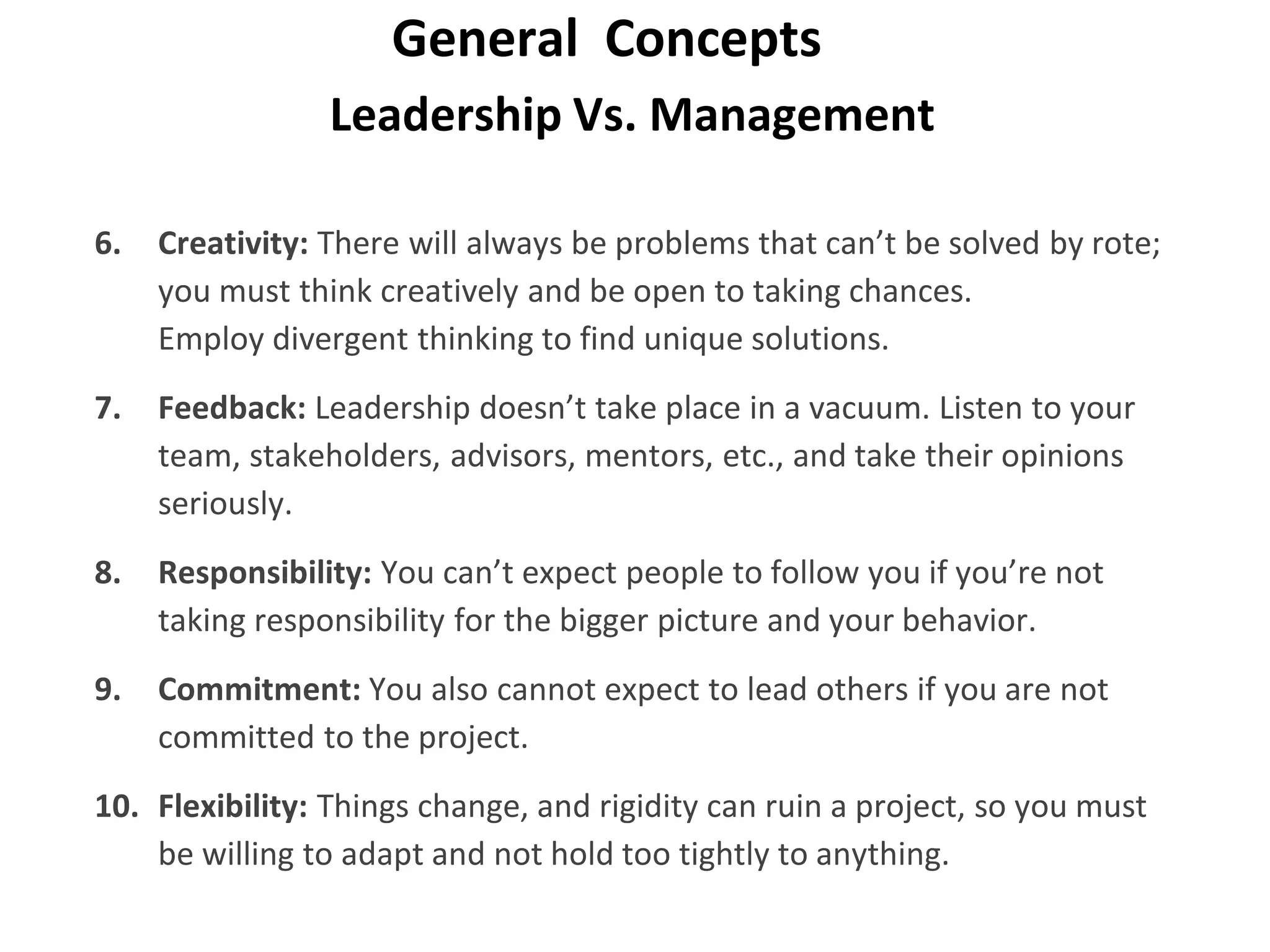 Leadership Vs. Management
General Concepts
6. Creativity: There will always be problems that can’t be solved by rote;
you must think creatively and be open to taking chances.
Employ divergent thinking to find unique solutions.
7. Feedback: Leadership doesn’t take place in a vacuum. Listen to your
team, stakeholders, advisors, mentors, etc., and take their opinions
seriously.
8. Responsibility: You can’t expect people to follow you if you’re not
taking responsibility for the bigger picture and your behavior.
9. Commitment: You also cannot expect to lead others if you are not
committed to the project.
10. Flexibility: Things change, and rigidity can ruin a project, so you must
be willing to adapt and not hold too tightly to anything.
 