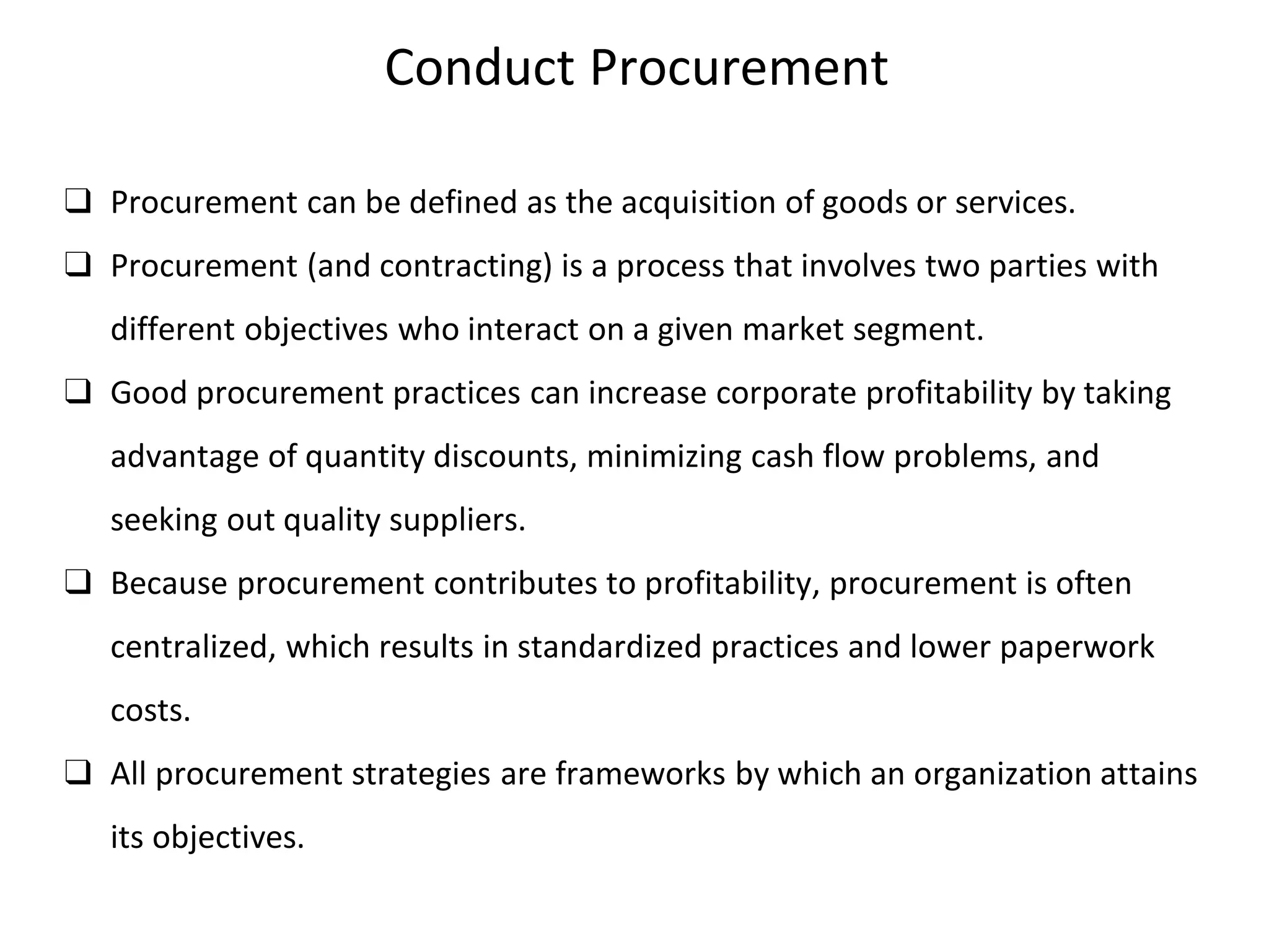 Conduct Procurement
❑ Procurement can be defined as the acquisition of goods or services.
❑ Procurement (and contracting) is a process that involves two parties with
different objectives who interact on a given market segment.
❑ Good procurement practices can increase corporate profitability by taking
advantage of quantity discounts, minimizing cash flow problems, and
seeking out quality suppliers.
❑ Because procurement contributes to profitability, procurement is often
centralized, which results in standardized practices and lower paperwork
costs.
❑ All procurement strategies are frameworks by which an organization attains
its objectives.
 