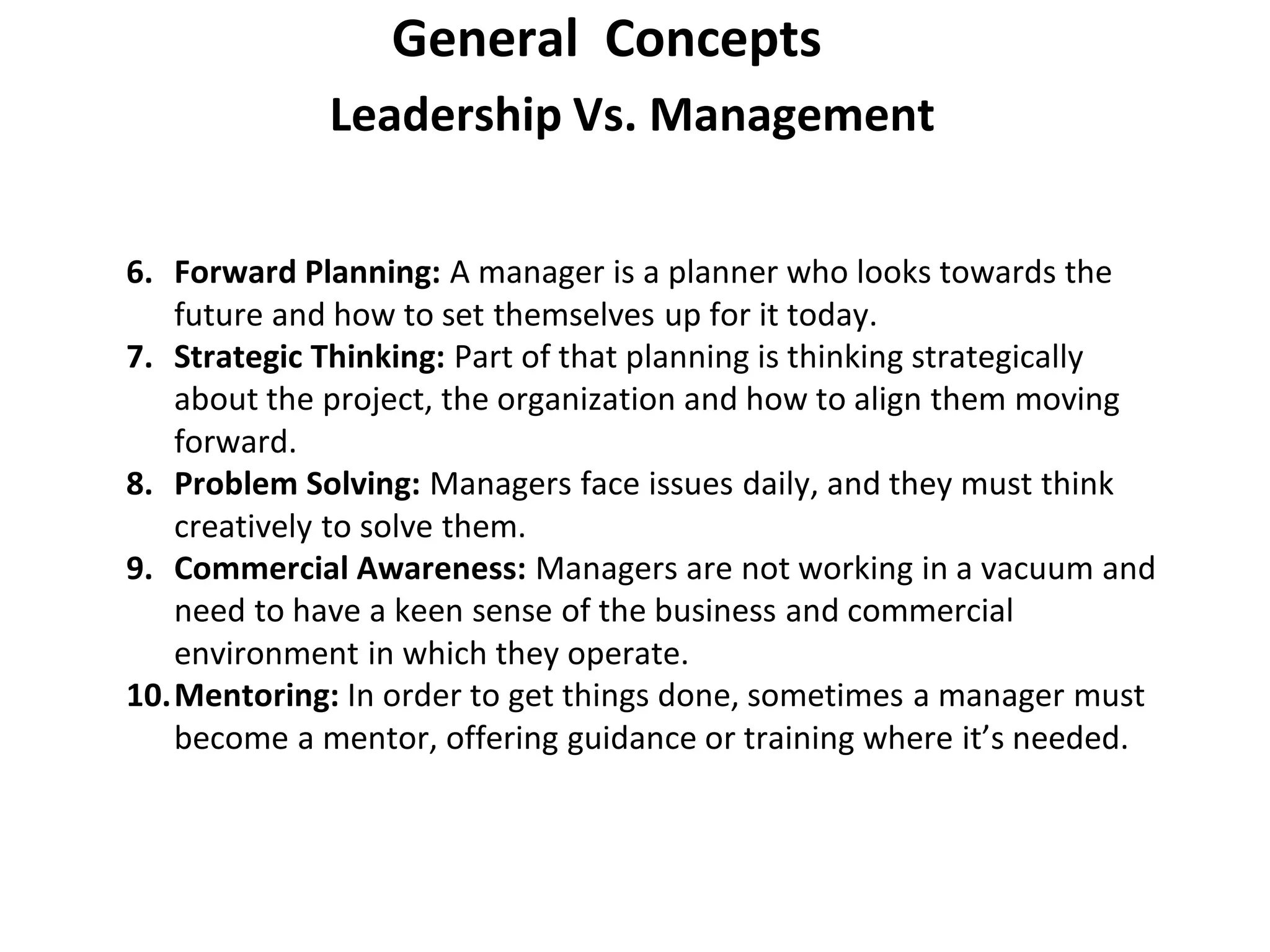 Leadership Vs. Management
General Concepts
6. Forward Planning: A manager is a planner who looks towards the
future and how to set themselves up for it today.
7. Strategic Thinking: Part of that planning is thinking strategically
about the project, the organization and how to align them moving
forward.
8. Problem Solving: Managers face issues daily, and they must think
creatively to solve them.
9. Commercial Awareness: Managers are not working in a vacuum and
need to have a keen sense of the business and commercial
environment in which they operate.
10.Mentoring: In order to get things done, sometimes a manager must
become a mentor, offering guidance or training where it’s needed.
 