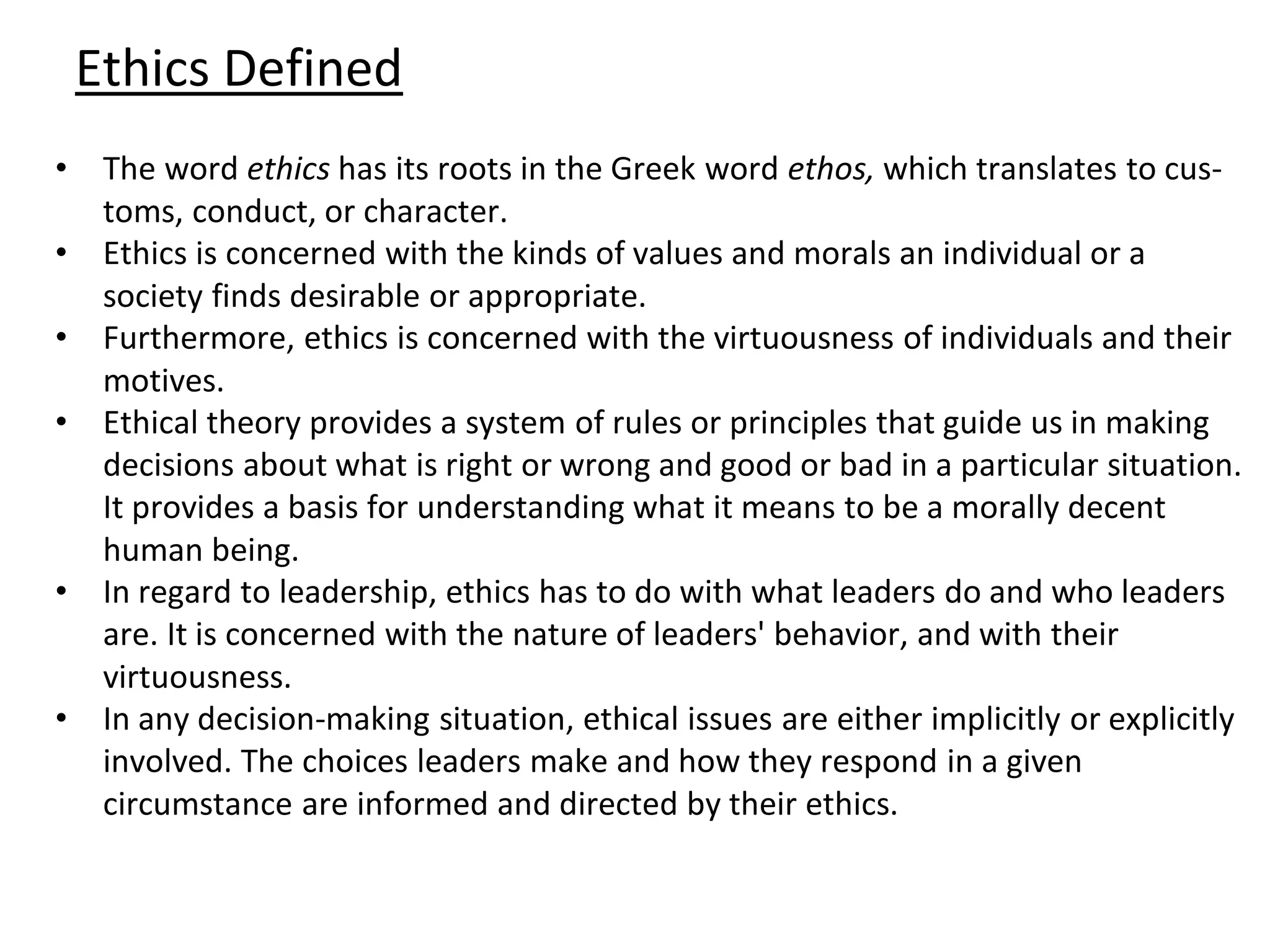 Ethics Defined
• The word ethics has its roots in the Greek word ethos, which translates to cus-
toms, conduct, or character.
• Ethics is concerned with the kinds of values and morals an individual or a
society finds desirable or appropriate.
• Furthermore, ethics is concerned with the virtuousness of individuals and their
motives.
• Ethical theory provides a system of rules or principles that guide us in making
decisions about what is right or wrong and good or bad in a particular situation.
It provides a basis for understanding what it means to be a morally decent
human being.
• In regard to leadership, ethics has to do with what leaders do and who leaders
are. It is concerned with the nature of leaders' behavior, and with their
virtuousness.
• In any decision-making situation, ethical issues are either implicitly or explicitly
involved. The choices leaders make and how they respond in a given
circumstance are informed and directed by their ethics.
 