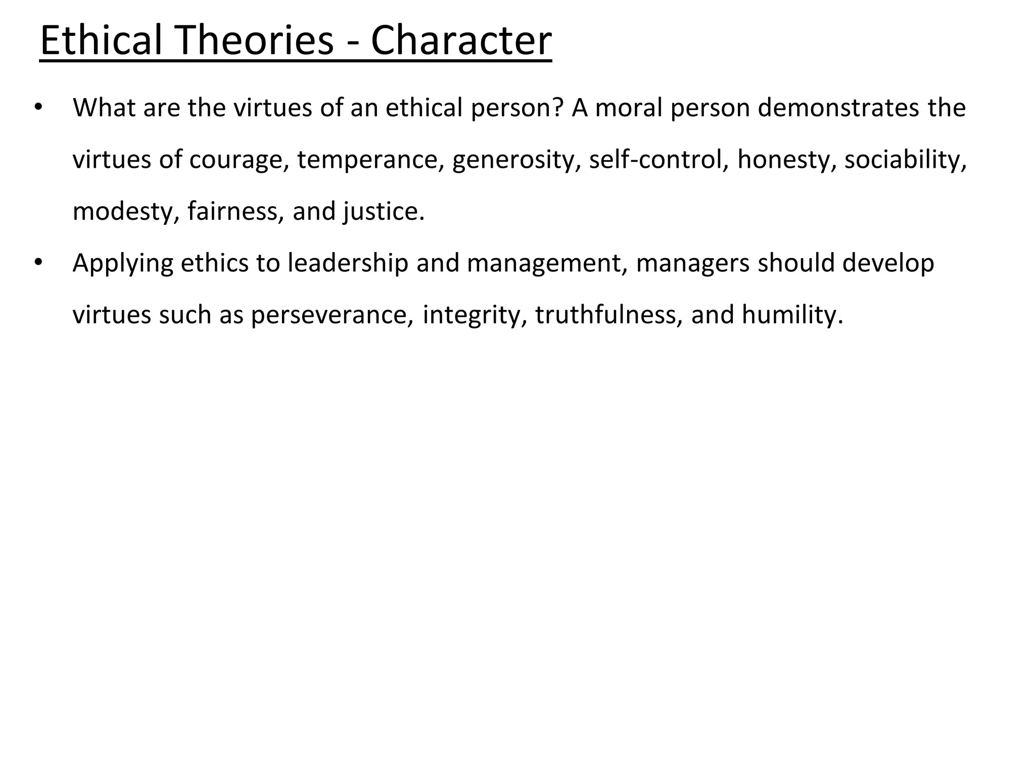 • What are the virtues of an ethical person? A moral person demonstrates the
virtues of courage, temperance, generosity, self-control, honesty, sociability,
modesty, fairness, and justice.
• Applying ethics to leadership and management, managers should develop
virtues such as perseverance, integrity, truthfulness, and humility.
Ethical Theories - Character
 