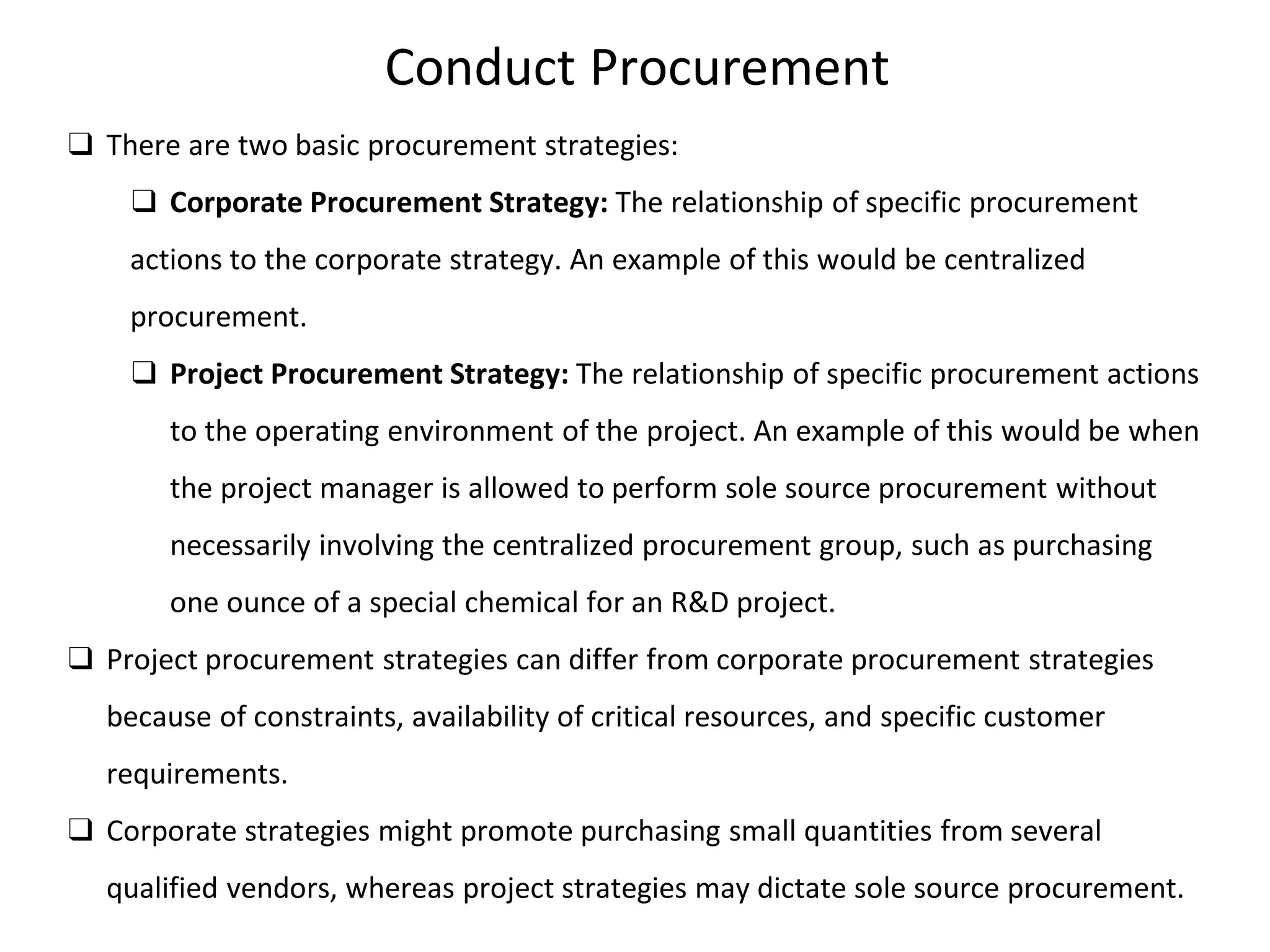 Conduct Procurement
❑ There are two basic procurement strategies:
❑ Corporate Procurement Strategy: The relationship of specific procurement
actions to the corporate strategy. An example of this would be centralized
procurement.
❑ Project Procurement Strategy: The relationship of specific procurement actions
to the operating environment of the project. An example of this would be when
the project manager is allowed to perform sole source procurement without
necessarily involving the centralized procurement group, such as purchasing
one ounce of a special chemical for an R&D project.
❑ Project procurement strategies can differ from corporate procurement strategies
because of constraints, availability of critical resources, and specific customer
requirements.
❑ Corporate strategies might promote purchasing small quantities from several
qualified vendors, whereas project strategies may dictate sole source procurement.
 