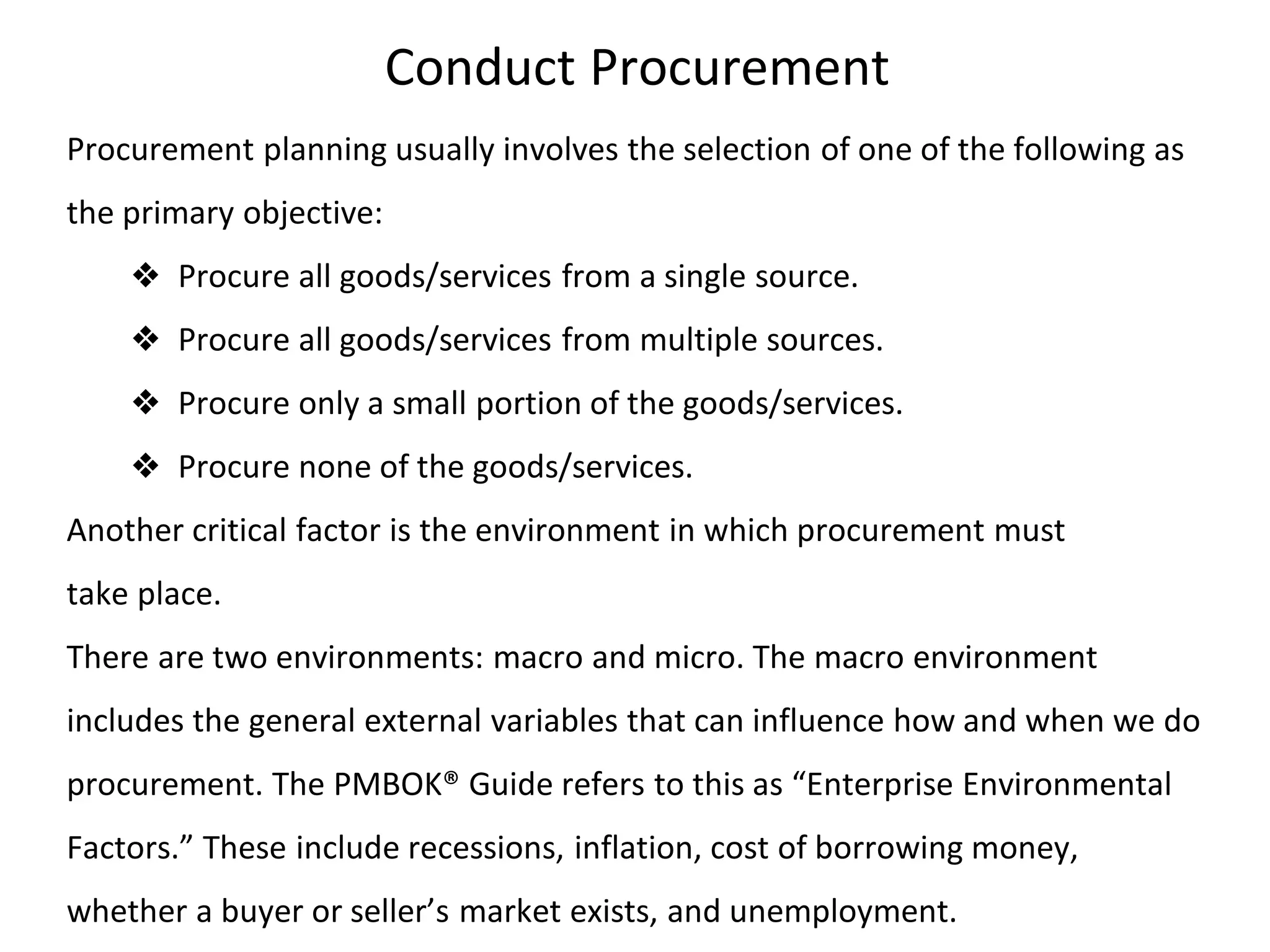 Conduct Procurement
Procurement planning usually involves the selection of one of the following as
the primary objective:
❖ Procure all goods/services from a single source.
❖ Procure all goods/services from multiple sources.
❖ Procure only a small portion of the goods/services.
❖ Procure none of the goods/services.
Another critical factor is the environment in which procurement must
take place.
There are two environments: macro and micro. The macro environment
includes the general external variables that can influence how and when we do
procurement. The PMBOK® Guide refers to this as “Enterprise Environmental
Factors.” These include recessions, inflation, cost of borrowing money,
whether a buyer or seller’s market exists, and unemployment.
 