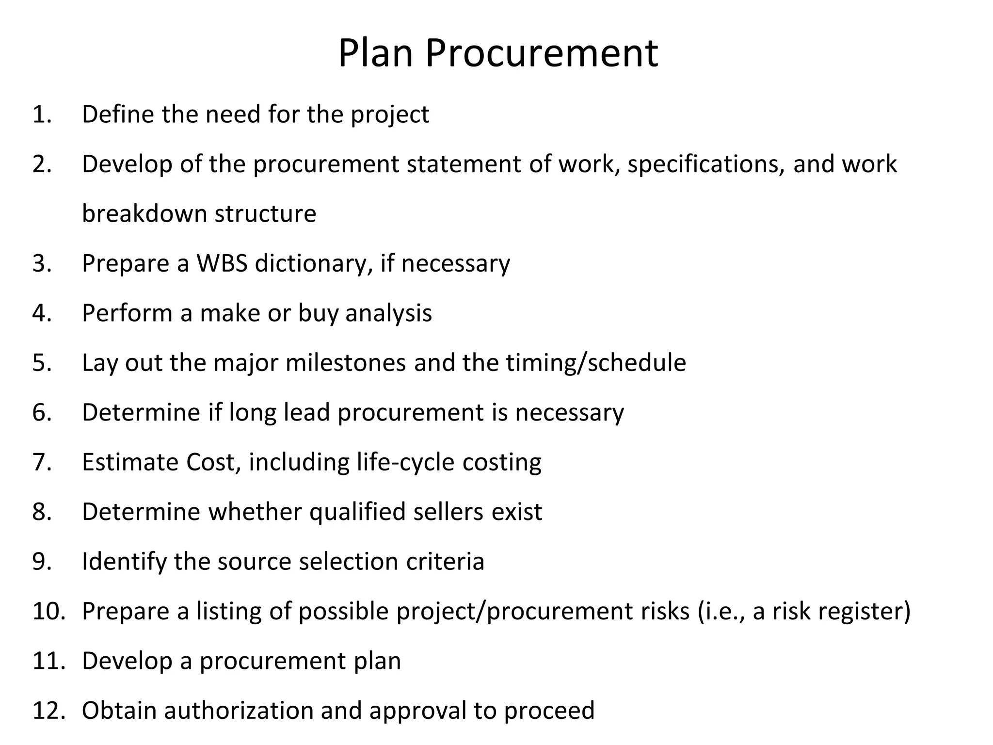 Plan Procurement
1. Define the need for the project
2. Develop of the procurement statement of work, specifications, and work
breakdown structure
3. Prepare a WBS dictionary, if necessary
4. Perform a make or buy analysis
5. Lay out the major milestones and the timing/schedule
6. Determine if long lead procurement is necessary
7. Estimate Cost, including life-cycle costing
8. Determine whether qualified sellers exist
9. Identify the source selection criteria
10. Prepare a listing of possible project/procurement risks (i.e., a risk register)
11. Develop a procurement plan
12. Obtain authorization and approval to proceed
 