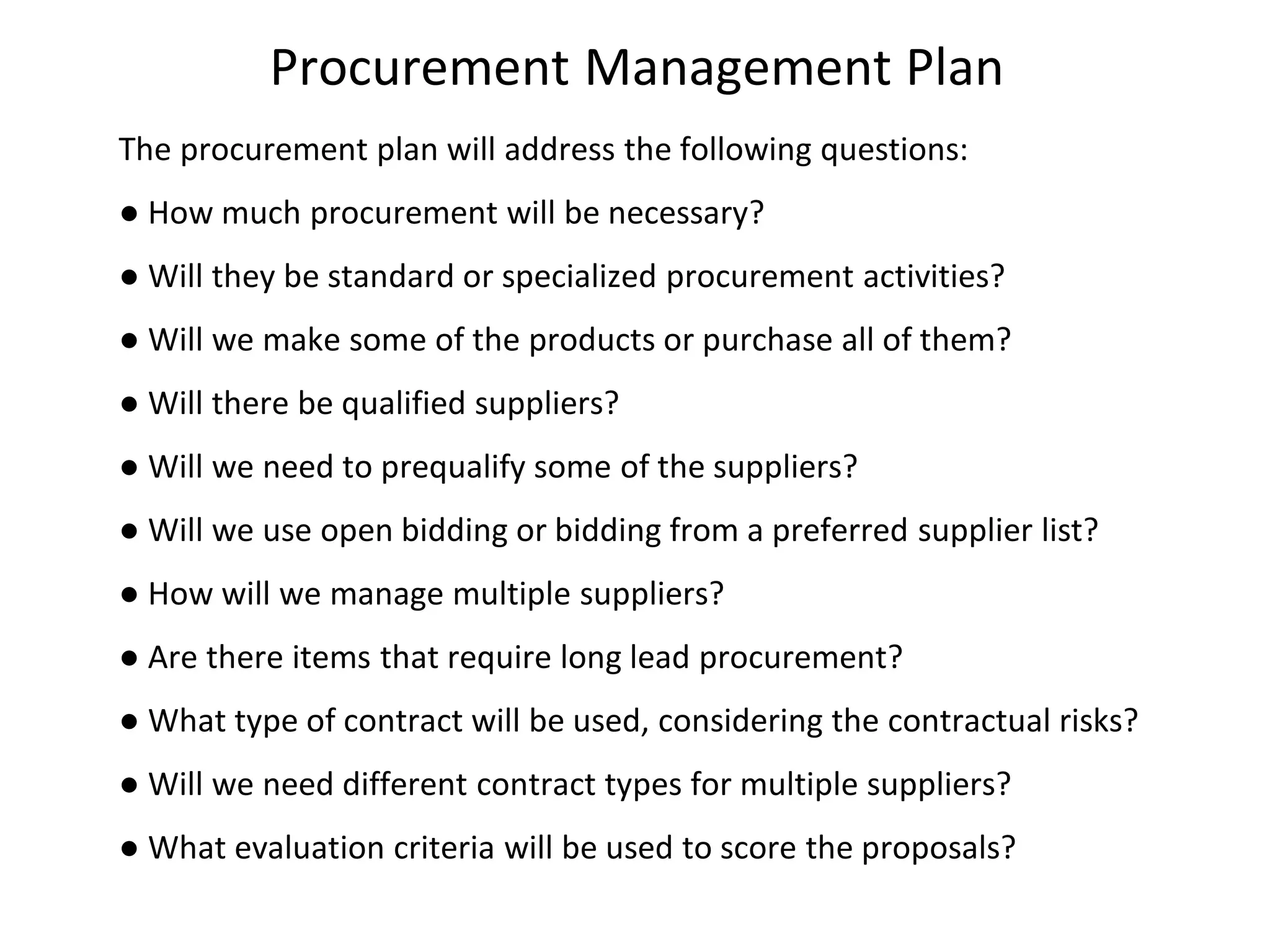 Procurement Management Plan
The procurement plan will address the following questions:
● How much procurement will be necessary?
● Will they be standard or specialized procurement activities?
● Will we make some of the products or purchase all of them?
● Will there be qualified suppliers?
● Will we need to prequalify some of the suppliers?
● Will we use open bidding or bidding from a preferred supplier list?
● How will we manage multiple suppliers?
● Are there items that require long lead procurement?
● What type of contract will be used, considering the contractual risks?
● Will we need different contract types for multiple suppliers?
● What evaluation criteria will be used to score the proposals?
 