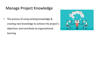 Manage Project Knowledge
• The process of using existing knowledge &
creating new knowledge to achieve the project’s
objectives and contribute to organizational
learning
 