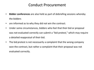 Conduct Procurement
▪ Bidder conferences are also held as part of debriefing sessions whereby
the bidders
▪ are informed as to why they did not win the contract.
▪ Under some circumstances, bidders who feel that their bid or proposal
was not evaluated correctly can submit a “bid protest,” which may require
a detailed reappraisal of their bid.
▪ The bid protest is not necessarily a complaint that the wrong company
won the contract, but rather a complaint that their proposal was not
evaluated correctly.
 
