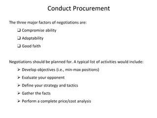Conduct Procurement
The three major factors of negotiations are:
❑ Compromise ability
❑ Adaptability
❑ Good faith
Negotiations should be planned for. A typical list of activities would include:
⮚ Develop objectives (i.e., min-max positions)
⮚ Evaluate your opponent
⮚ Define your strategy and tactics
⮚ Gather the facts
⮚ Perform a complete price/cost analysis
 