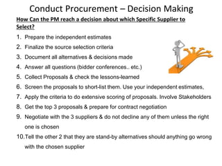 Conduct Procurement – Decision Making
How Can the PM reach a decision about which Specific Supplier to
Select?
1. Prepare the independent estimates
2. Finalize the source selection criteria
3. Document all alternatives & decisions made
4. Answer all questions (bidder conferences.. etc.)
5. Collect Proposals & check the lessons-learned
6. Screen the proposals to short-list them. Use your independent estimates,
7. Apply the criteria to do extensive scoring of proposals. Involve Stakeholders
8. Get the top 3 proposals & prepare for contract negotiation
9. Negotiate with the 3 suppliers & do not decline any of them unless the right
one is chosen
10.Tell the other 2 that they are stand-by alternatives should anything go wrong
with the chosen supplier
 