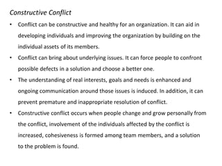 Constructive Conflict
• Conflict can be constructive and healthy for an organization. It can aid in
developing individuals and improving the organization by building on the
individual assets of its members.
• Conflict can bring about underlying issues. It can force people to confront
possible defects in a solution and choose a better one.
• The understanding of real interests, goals and needs is enhanced and
ongoing communication around those issues is induced. In addition, it can
prevent premature and inappropriate resolution of conflict.
• Constructive conflict occurs when people change and grow personally from
the conflict, involvement of the individuals affected by the conflict is
increased, cohesiveness is formed among team members, and a solution
to the problem is found.
 